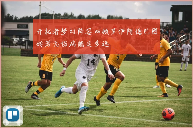 开拓者梦幻阵容回顾罗伊阿德巴图姆若无伤病能走多远