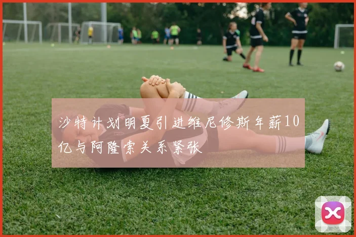 沙特计划明夏引进维尼修斯年薪10亿与阿隆索关系紧张