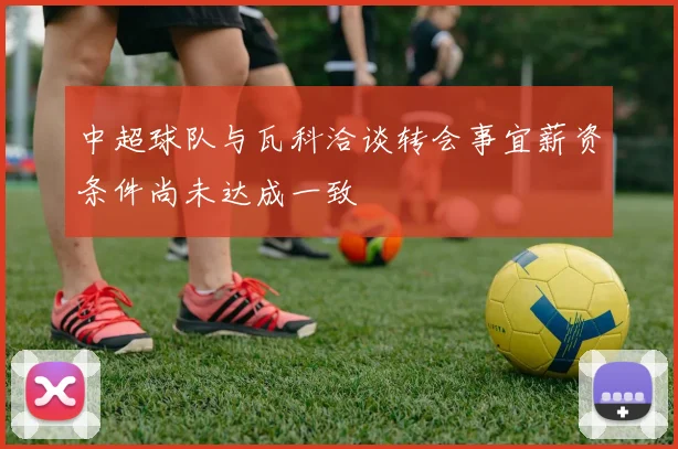 中超球队与瓦科洽谈转会事宜薪资条件尚未达成一致