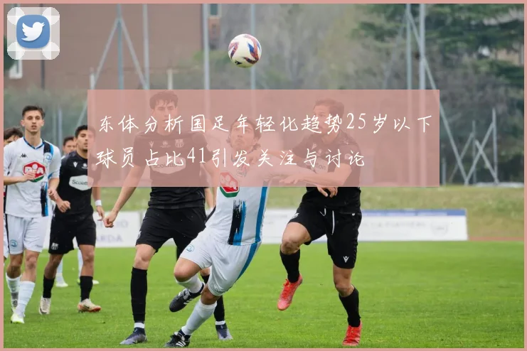 东体分析国足年轻化趋势25岁以下球员占比41引发关注与讨论