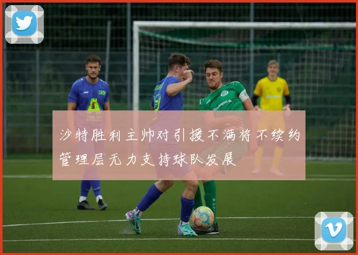 沙特胜利主帅对引援不满将不续约管理层无力支持球队发展