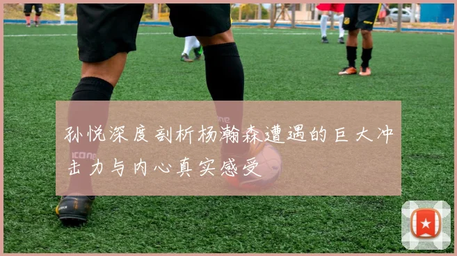 孙悦深度剖析杨瀚森遭遇的巨大冲击力与内心真实感受
