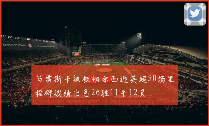 马雷斯卡执教切尔西迎英超50场里程碑战绩出色26胜11平12负