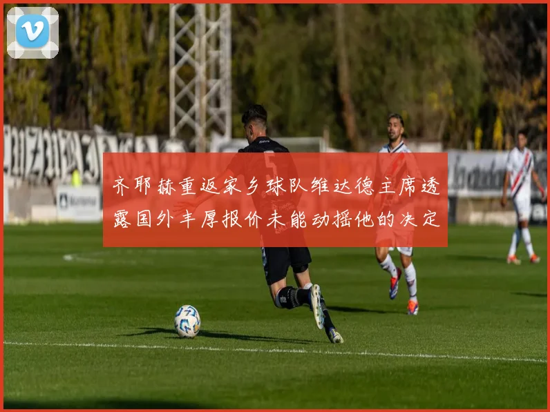 齐耶赫重返家乡球队维达德主席透露国外丰厚报价未能动摇他的决定