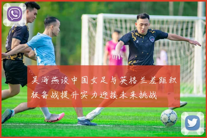 吴海燕谈中国女足与英格兰差距积极备战提升实力迎接未来挑战