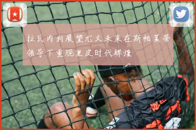 拉瓦内利展望尤文未来在斯帕莱蒂领导下重现里皮时代辉煌