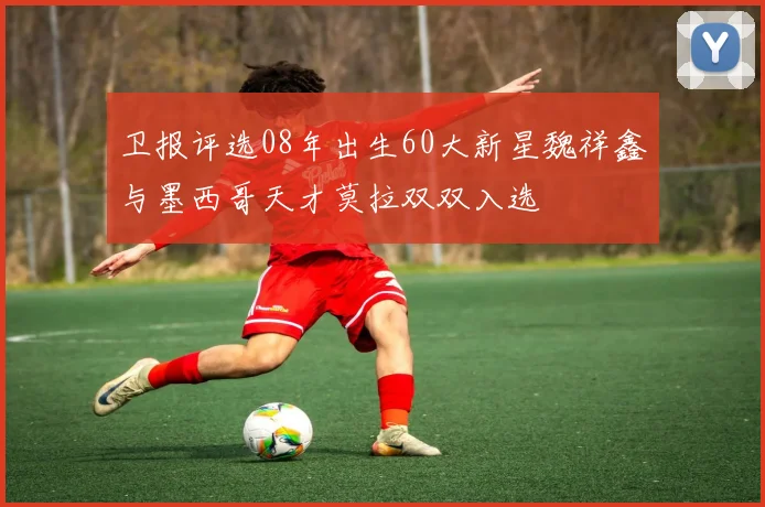 卫报评选08年出生60大新星魏祥鑫与墨西哥天才莫拉双双入选