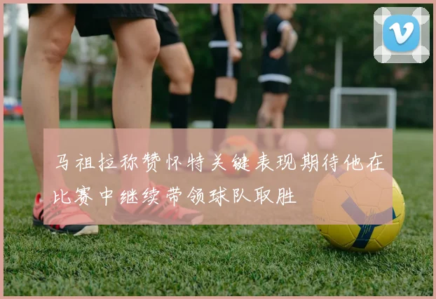 马祖拉称赞怀特关键表现期待他在比赛中继续带领球队取胜