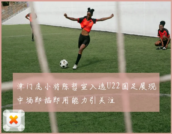 津门虎小将陈哲宣入选U22国足展现中场即插即用能力引关注