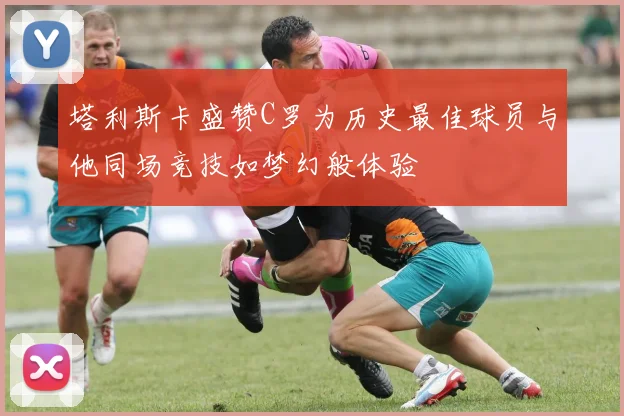 塔利斯卡盛赞C罗为历史最佳球员与他同场竞技如梦幻般体验