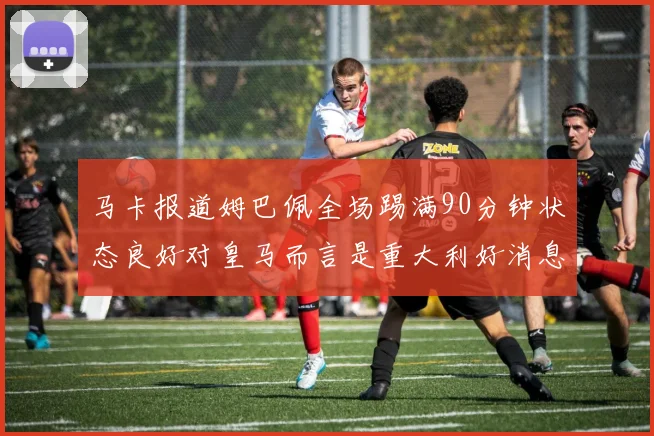 马卡报道姆巴佩全场踢满90分钟状态良好对皇马而言是重大利好消息