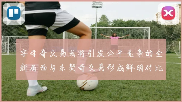 字母哥交易或将引发公平竞争的全新局面与东契奇交易形成鲜明对比