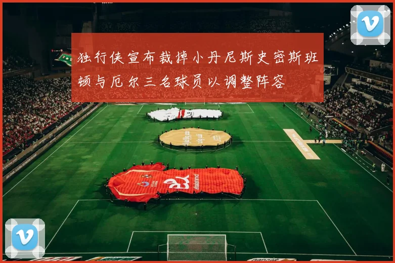 独行侠宣布裁掉小丹尼斯史密斯班顿与厄尔三名球员以调整阵容