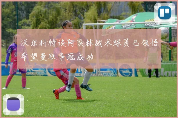 沃尔科特谈阿莫林战术球员已领悟希望曼联争冠成功