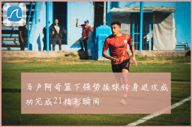 马卢阿奇篮下强势接球转身进攻成功完成21精彩瞬间