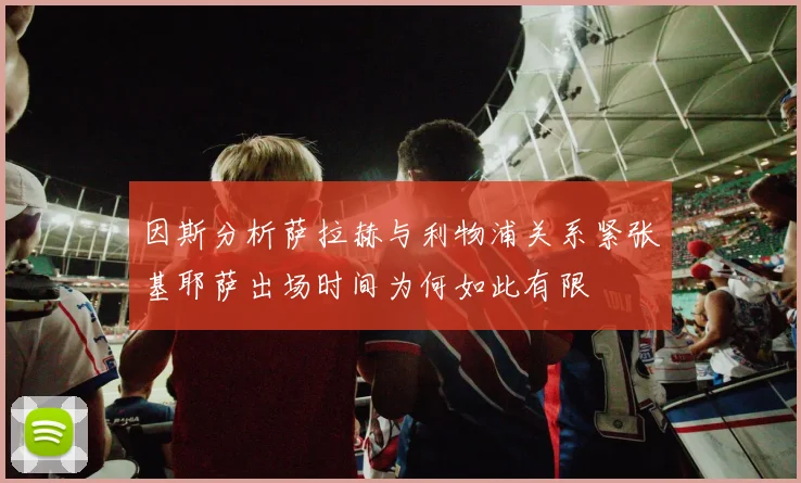 因斯分析萨拉赫与利物浦关系紧张基耶萨出场时间为何如此有限