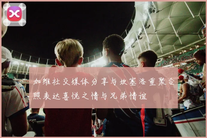 加维社交媒体分享与坎塞洛重聚合照表达喜悦之情与兄弟情谊
