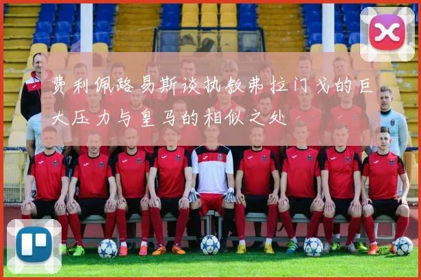 费利佩路易斯谈执教弗拉门戈的巨大压力与皇马的相似之处